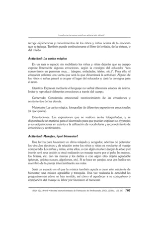 ISSN 0213-8464 • Revista Interuniversitaria de Formación del Profesorado, 19(3), (2005), 153-167 161
La educación emocional en educación infantil
recoge experiencias y conocimientos de los niños y niñas acerca de la emoción
que se trabaja. También puede confeccionarse el libro del enfado, de la tristeza, o
del miedo.
Actividad: La varita mágica
En un sala o espacio sin mobiliario los niños y niñas dejarán que su cuerpo
exprese libremente algunas emociones, según la consigna del educador “nos
convertimos en personas muy… (alegres, enfadadas, tristes, etc.)”. Para ello, el
educador utilizará una varita que será la que dinamizará la actividad. Alguno de
los niños o niñas pasará a ocupar el lugar del educador y dará la consigna para
el resto.
Objetivo: Expresar mediante el lenguaje no verbal diferentes estados de ánimo.
Imitar y reproducir diferentes emociones a través del cuerpo.
Contenido: Conciencia emocional/ reconocimiento de las emociones y
sentimientos de los demás.
Materiales: La varita mágica, fotografías de diferentes expresiones emocionales
(si que quiere).
Orientaciones: Las expresiones que se realicen serán fotografiadas, y se
dispondrá de un material para el alumnado para que puedan explicar sus vivencias
y sus adquisiciones en cuánto a la utilización de vocabulario y reconocimiento de
emociones y sentimientos.
Actividad: Masajes, ¡qué bienestar!
Una forma para favorecer un clima relajado y acogedor, además de potenciar
los vínculos afectivos y de relación entre los niños y niñas es mediante el masaje
compartido. Los niños y niñas, entre ellos, o con algún muñeco (según la edad y el
interés será una opción u otra) realizarán un masaje suave por el pelo, las manos,
los brazos, etc. con las manos y los dedos o con algún otro objeto agradable
(plumas, pelotas suaves, algodones, etc). Si se hace en parejas, una vez finalice un
miembro de la pareja intercambiarán sus roles.
Será un espacio en el que la música también ayuda a crear este ambiente de
bienestar, una música agradable y tranquila. Una vez realizada la actividad les
preguntaremos cómo se han sentido, así cómo el agradecer a su compañero o
compañera del masaje su labor por favorecer el bienestar.
 