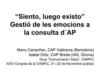“Siento, luego existo”
Gestió de les emocions a
la consulta d´AP
Manu Campíñez, CAP Vallcarca (Barcelona)
Isabel Ortiz, CAP Breda (IAS, Girona)
Grup “Comunicació i Salut”, CAMFiC
XXIV Congrès de la CAMFiC, 21 i 22 de Novembre (Lleida)

 