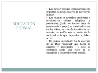  Los niños y jóvenes tenían presente la
importancia de los valores, la guerra y lo
militar.
 Los jóvenes se educaban tendientes a
involucrarse valores religiosos y
patrióticos, (dado los fuertes lazos de
pertenencia a grupo) se trataba de crear
en los niños, un vínculo identitario, un
respeto de unión con el resto de la
sociedad a la que dependen y deben
servir.
 Un punto importante fue la creencia
de un Dios “nacional” que había de
guiarlos y protegerlos ( esto se
configuró como una clave de su
expansión y desarrollo como pueblo)
EDUCACIÓN
FORMAL
 