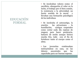  Se inculcaban valores como: el
sacrificio, abnegación el valor en la
lucha, el trabajo por el bien común,
la resistencia a la adversidad, un
fuerte sentido de la moral y
llevaban una formación psicológica
de los individuos
 Se inculcaba el autocastigo, la
oración, las privaciones , la
humillación, castigos corporales
como cortar cada día espinas de
maguey para hacer penitencia,
bañarse de noche aunque hiciera
mucho frio, todo con el fin de
fortalecer tanto al cuerpo como el
alma.
 Las jovencitas continuaban
instruyéndose en casa, en las
labores ancestrales que las
capacitaba para ser buenas esposas.
EDUCACIÓN
FORMAL
 