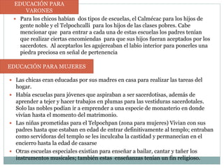  Para los chicos habían dos tipos de escuelas, el Calmécac para los hijos de
gente noble y el Telpochcalli para los hijos de las clases pobres. Cabe
mencionar que para entrar a cada una de estas escuelas los padres tenían
que realizar ciertas encomiendas para que sus hijos fueran aceptados por los
sacerdotes. Al aceptarlos les agujereaban el labio interior para ponerles una
piedra preciosa en señal de pertenencia
EDUCACIÓN PARA
VARONES
 Las chicas eran educadas por sus madres en casa para realizar las tareas del
hogar.
 Había escuelas para jóvenes que aspiraban a ser sacerdotisas, además de
aprender a tejer y hacer trabajos en plumas para las vestiduras sacerdotales.
Solo las nobles podían ir a emprender a una especie de monasterio en donde
vivían hasta el momento del matrimonio.
 Las niñas prometidas para el Telpochpan (zona para mujeres) Vivian con sus
padres hasta que estaban en edad de entrar definitivamente al templo; entraban
como servidoras del templo se les inculcaba la castidad y permanecían en el
encierro hasta la edad de casarse
 Otras escuelas especiales existían para enseñar a bailar, cantar y tañer los
instrumentos musicales; también estas enseñanzas tenían un fin religioso.
EDUCACIÓN PARA MUJERES
 
