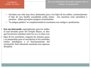  Llevaban una vida muy dura, destinados para a los hijos de los nobles, ocasionalmente
el hijo de una familia acaudalada podía entrar. Los maestros eran sacerdotes y
ancianos daban preceptos antiguos enseñándoles
 “la antigua palabra” se complementaba la enseñanza con castigos o penitencias.
 Era un internado especialmente para los nobles
el cual formaba parte del Templo Mayor, se dice
que los jóvenes entraban entre los 10 y 12 años; Los
 hijos de los sacerdotes, (seguían los mismos pasos
y se preparaban para el sacerdocio) se les enseñaba
relatos mitológicos y el funcionamiento del
ceremonial. Esta educación mantenía una rigurosa
disciplina
CALMÉCAC
HILERA DE CASAS
Era una institución de medio camino entre el
colegio y el monasterio
 