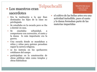 Telpuchcalli
 Los maestros eran
sacerdotes
 Era la institución a la que iban
destinados los hijos de la clase no
privilegiada
 Se estudiaba en la escuela pero se iba
a dormir en casa.
 Se enseñaba: urbanidad, a
comportarse con corrección, el canto y
la danza lo más importante era la
guerra.
 Una escuela donde se mandaban a
niños y niñas para quienes pensaban
seguir la carrera religiosa.
 se les instruía en los quehaceres
cotidianos del campo
 participaban en la construcción de
obras públicas tales como templos y
obras hidráulicas
 el cultivo de las bellas artes era una
actividad ineludible, pues el canto
y la danza formaban parte de las
materias impartidas
TELPUCHCALLI
CASA DE LOS
JOVENES
 