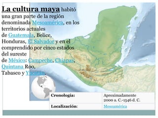 Cronología: Aproximadamente
2000 a. C.-1546 d. C.
Localización: Mesoamérica
La cultura maya habitó
una gran parte de la región
denominada Mesoamérica, en los
territorios actuales
de Guatemala, Belice,
Honduras, El Salvador y en el
comprendido por cinco estados
del sureste
de México: Campeche, Chiapas,
Quintana Roo,
Tabasco y Yucatán.
 