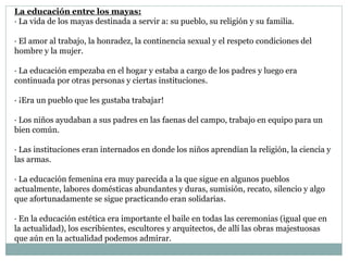 La educación entre los mayas:
· La vida de los mayas destinada a servir a: su pueblo, su religión y su familia.
· El amor al trabajo, la honradez, la continencia sexual y el respeto condiciones del
hombre y la mujer.
· La educación empezaba en el hogar y estaba a cargo de los padres y luego era
continuada por otras personas y ciertas instituciones.
· ¡Era un pueblo que les gustaba trabajar!
· Los niños ayudaban a sus padres en las faenas del campo, trabajo en equipo para un
bien común.
· Las instituciones eran internados en donde los niños aprendían la religión, la ciencia y
las armas.
· La educación femenina era muy parecida a la que sigue en algunos pueblos
actualmente, labores domésticas abundantes y duras, sumisión, recato, silencio y algo
que afortunadamente se sigue practicando eran solidarias.
· En la educación estética era importante el baile en todas las ceremonias (igual que en
la actualidad), los escribientes, escultores y arquitectos, de allí las obras majestuosas
que aún en la actualidad podemos admirar.
 