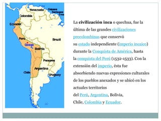 La civilización inca o quechua, fue la
última de las grandes civilizaciones
precolombinas que conservó
su estado independiente (imperio incaico)
durante la Conquista de América, hasta
la conquista del Perú (1532-1533). Con la
extensión del imperio, ésta fue
absorbiendo nuevas expresiones culturales
de los pueblos anexados y se ubicó en los
actuales territorios
del Perú, Argentina, Bolivia,
Chile, Colombia y Ecuador.
 