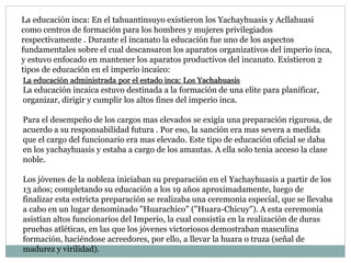La educación inca: En el tahuantinsuyo existieron los Yachayhuasis y Acllahuasi
como centros de formación para los hombres y mujeres privilegiados
respectivamente . Durante el incanato la educación fue uno de los aspectos
fundamentales sobre el cual descansaron los aparatos organizativos del imperio inca,
y estuvo enfocado en mantener los aparatos productivos del incanato. Existieron 2
tipos de educación en el imperio incaico:
La educación administrada por el estado inca: Los Yachahuasis
La educación incaica estuvo destinada a la formación de una elite para planificar,
organizar, dirigir y cumplir los altos fines del imperio inca.
Para el desempeño de los cargos mas elevados se exigía una preparación rigurosa, de
acuerdo a su responsabilidad futura . Por eso, la sanción era mas severa a medida
que el cargo del funcionario era mas elevado. Este tipo de educación oficial se daba
en los yachayhuasis y estaba a cargo de los amautas. A ella solo tenia acceso la clase
noble.
Los jóvenes de la nobleza iniciaban su preparación en el Yachayhuasis a partir de los
13 años; completando su educación a los 19 años aproximadamente, luego de
finalizar esta estricta preparación se realizaba una ceremonia especial, que se llevaba
a cabo en un lugar denominado "Huarachico" ("Huara-Chicuy"). A esta ceremonia
asistían altos funcionarios del Imperio, la cual consistía en la realización de duras
pruebas atléticas, en las que los jóvenes victoriosos demostraban masculina
formación, haciéndose acreedores, por ello, a llevar la huara o truza (señal de
madurez y virilidad).
 