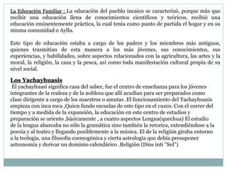 La Educación Familiar : La educación del pueblo incaico se caracterizó, porque más que
recibir una educación llena de conocimientos científicos y teóricos, recibió una
educación eminentemente práctica, la cual tenía como punto de partida el hogar y en su
misma comunidad o Ayllu.
Este tipo de educación estaba a cargo de los padres y los miembros más antiguos,
quienes trasmitían de esta manera a los más jóvenes, sus conocimientos, sus
experiencias, y habilidades, sobre aspectos relacionados con la agricultura, las artes y la
moral, la religión, la caza y la pesca, así como toda manifestación cultural propia de su
nivel social.
Los Yachayhuasis
El yachayhuasi significa casa del saber, fue el centro de enseñanza para los jóvenes
integrantes de la realeza y de la nobleza que allí acudían para ser preparados como
clase dirigente a cargo de los maestros o amutas .El funcionamiento del Yachayhuasis
empieza con inca roca ,Quien fundo escuelas de este tipo en el cuzco. Con el correr del
tiempo y a medida de la expansión, la educación en este centro de estudios y
preparación se oriento ,básicamente , a cuatro aspectos Lengua(quechua) El estudio
de la lengua abarcaba no sólo la gramática sino también la retorica, extendiéndose a la
poesía y al teatro y llegando posiblemente a la música. El de la religión giraba entorno
a la teología, una filosofía cosmogónica y cierta astrología que debía presuponer
astronomía y derivar un dominio calendárico .Religión (Dios inti "Sol")
 