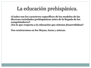 La educación prehispánica.
¿Cuales son los caracteres específicos de los modelos de las
diversas sociedades prehispánicas antes de la llegada de los
conquistadores?
¿En lo que respecta a la educación que sistema desarrollaban?
Nos centraremos en los Mayas, Incas y aztecas.
 