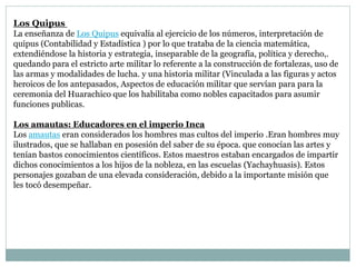 Los Quipus
La enseñanza de Los Quipus equivalía al ejercicio de los números, interpretación de
quipus (Contabilidad y Estadística ) por lo que trataba de la ciencia matemática,
extendiéndose la historia y estrategia, inseparable de la geografía, política y derecho,.
quedando para el estricto arte militar lo referente a la construcción de fortalezas, uso de
las armas y modalidades de lucha. y una historia militar (Vinculada a las figuras y actos
heroicos de los antepasados, Aspectos de educación militar que servían para para la
ceremonia del Huarachico que los habilitaba como nobles capacitados para asumir
funciones publicas.
Los amautas: Educadores en el imperio Inca
Los amautas eran considerados los hombres mas cultos del imperio .Eran hombres muy
ilustrados, que se hallaban en posesión del saber de su época. que conocían las artes y
tenían bastos conocimientos científicos. Estos maestros estaban encargados de impartir
dichos conocimientos a los hijos de la nobleza, en las escuelas (Yachayhuasis). Estos
personajes gozaban de una elevada consideración, debido a la importante misión que
les tocó desempeñar.
 