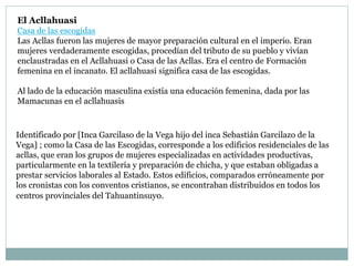 El Acllahuasi
Casa de las escogidas
Las Acllas fueron las mujeres de mayor preparación cultural en el imperio. Eran
mujeres verdaderamente escogidas, procedían del tributo de su pueblo y vivían
enclaustradas en el Acllahuasi o Casa de las Acllas. Era el centro de Formación
femenina en el incanato. El acllahuasi significa casa de las escogidas.
Al lado de la educación masculina existía una educación femenina, dada por las
Mamacunas en el acllahuasis
Identificado por [Inca Garcilaso de la Vega hijo del inca Sebastián Garcilazo de la
Vega] ; como la Casa de las Escogidas, corresponde a los edificios residenciales de las
acllas, que eran los grupos de mujeres especializadas en actividades productivas,
particularmente en la textilería y preparación de chicha, y que estaban obligadas a
prestar servicios laborales al Estado. Estos edificios, comparados erróneamente por
los cronistas con los conventos cristianos, se encontraban distribuidos en todos los
centros provinciales del Tahuantinsuyo.
 
