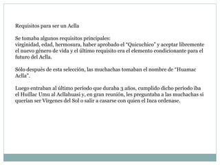 Requisitos para ser un Aclla
Se tomaba algunos requisitos principales:
virginidad, edad, hermosura, haber aprobado el “Quicuchico” y aceptar libremente
el nuevo género de vida y el último requisito era el elemento condicionante para el
futuro del Aclla.
Sólo después de esta selección, las muchachas tomaban el nombre de “Huamac
Aclla”.
Luego entraban al último período que duraba 3 años, cumplido dicho período iba
el Huillac Umu al Acllahuasi y, en gran reunión, les preguntaba a las muchachas si
querían ser Vírgenes del Sol o salir a casarse con quien el Inca ordenase.
 