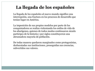 La llegada de los españoles al nuevo mundo significo una
interrupción, una fractura en los procesos de desarrollo que
tenían lugar en América.
La imposición de sus propios modelos por parte de los
conquistadores se realizo violentando los estilos de vida de
los aborígenes, quienes de todos modos continuaron siendo
participes de la historia y por siglos constituyeron una
abrumadora mayoría de población.
De todas manera quedaron marginados como protagonistas,
desbaratadas sus instituciones, proseguidas sus creencias,
subvertidos sus valores.
La llegada de los españoles
 