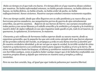 Hubo un tiempo en el que todo era bueno. Un tiempo feliz en el que nuestros dioses velaban
por nosotros. No había enfermedad entonces, no había pecado entonces, no había dolores de
huesos, no había fiebres, no había viruela, no había ardor de pecho, no había
enflaquecimiento. Sanos vivíamos. Nuestros cuerpos estaban entonces rectamente erguidos.
Pero ese tiempo acabó, desde que ellos llegaron con su odio pestilente y su nuevo dios y sus
horrorosos perros cazadores, sus sanguinarios perros de guerra de ojos extrañamente
amarillos, sus perros asesinos. Bajaron de sus barcos de hierro: sus cuerpos envueltos por
todas partes y sus caras blancas y el cabello amarillo y la ambición y el engaño y la traición y
nuestro dolor de siglos reflejado en sus ojos inquietos nada quedó en pie, todo lo arrasaron, lo
quemaron, lo aplastaron, lo torturaron, lo mataron.
Cincuenta y seis millones de hermanos indios esperan desde su oscura muerte, desde su
espantoso genocidio, que la pequeña luz que aún arde como ejemplo de lo que fueron algunas
de las grandes culturas del mundo, se propague y arda en una llama enorme y alumbre por
fin nuestra verdadera identidad, y de ser así que se sepa la verdad, la terrible verdad de cómo
mataron y esclavizaron a un continente entero para saquear la plata y el oro y la tierra. De
cómo nos quitaron hasta las lenguas, el idioma y cambiaron nuestros dioses atemorizándonos
con horribles castigos, como si pudiera haber castigo mayor que el de haberlos confundido con
nuestros propios dioses y dejado que entraran en nuestra casa y templos y valles y
montañas.
Pero no nos han vencido, hoy, al igual que ayer todavía peleamos por nuestra libertad.
 