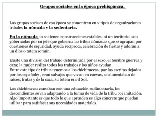 Los grupos sociales de esa época se concentran en 2 tipos de organizaciones
tribales la nómada y la sedentaria.
En la nómada no se tienen construcciones estables, ni un territorio, son
gobernadas por un jefe que gobierna las tribus nómadas que se agrupan por
cuestiones de seguridad, ayuda recíproca, celebración de fiestas y adoran a
un dios o totem común.
Existe una división del trabajo determinada por el sexo, el hombre guerrea y
caza; la mujer realiza todos los trabajos y los niños ayudan.
Entre este tipo de tribus tenemos a los chichimecas, por los escritos dejados
por los españoles , eran salvajes que vivían en cuevas, se alimentaban de
raíces, frutas y de la caza, su totem era el Sol.
Los chichimecas contaban con una educación rudimentaria, los
descendientes se van adaptando a la forma de vida de la tribu por imitación.
Algo importante es que todo lo que aprenden es algo concreto que puedan
utilizar para satisfacer sus necesidades materiales.
Grupos sociales en la época prehispánica.
 