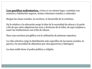Los pueblos sedentarios, vivían es un mismo lugar, contaban con
sustento y habitación seguros, tenían relaciones sociales y culturales.
Surgen las clases sociales, la escritura, el desarrollo de la cerámica.
En lo relativo a la educación surge la idea de la necesidad de educar a la prole
a fin de que estos adquieran los usos y destrezas de la tribu, de aquí empieza a
nacer las instituciones con el fin de educar.
Nace una escritura jeroglífica con la utilización de pinturas rupestres.
La vida colectiva exige la distribución más específica de las tareas sociales, la
guerra y la necesidad de alimentos por otra (guerreros y labriegos)
La clase noble tiene el poder político y religión.
 