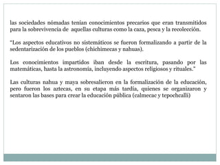 las sociedades nómadas tenían conocimientos precarios que eran transmitidos
para la sobrevivencia de aquellas culturas como la caza, pesca y la recolección.
“Los aspectos educativos no sistemáticos se fueron formalizando a partir de la
sedentarización de los pueblos (chichimecas y nahuas).
Los conocimientos impartidos iban desde la escritura, pasando por las
matemáticas, hasta la astronomía, incluyendo aspectos religiosos y rituales.”
Las culturas nahua y maya sobresalieron en la formalización de la educación,
pero fueron los aztecas, en su etapa más tardía, quienes se organizaron y
sentaron las bases para crear la educación pública (calmecac y tepochcalli)
 