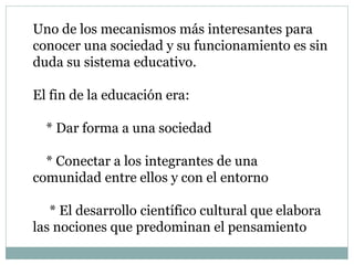 Uno de los mecanismos más interesantes para
conocer una sociedad y su funcionamiento es sin
duda su sistema educativo.
El fin de la educación era:
* Dar forma a una sociedad
* Conectar a los integrantes de una
comunidad entre ellos y con el entorno
* El desarrollo científico cultural que elabora
las nociones que predominan el pensamiento
 
