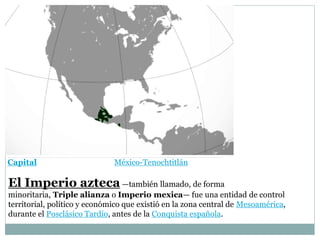 Capital México-Tenochtitlán
El Imperio azteca —también llamado, de forma
minoritaria, Triple alianza o Imperio mexica— fue una entidad de control
territorial, político y económico que existió en la zona central de Mesoamérica,
durante el Posclásico Tardío, antes de la Conquista española.
 