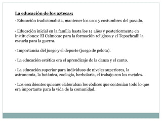 La educación de los aztecas:
· Educación tradicionalista, mantener los usos y costumbres del pasado.
· Educación inicial en la familia hasta los 14 años y posteriormente en
instituciones: El Calmecac para la formación religiosa y el Tepochcalli la
escuela para la guerra.
· Importancia del juego y el deporte (juego de pelota).
· La educación estética era el aprendizaje de la danza y el canto.
· La educación superior para individuos de niveles superiores, la
astronomía, la botánica, zoología, herbolaria, el trabajo con los metales.
· Los escribientes quienes elaboraban los códices que contenían todo lo que
era importante para la vida de la comunidad.
 