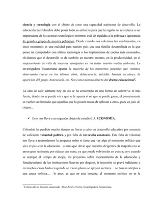 ciencia y tecnología con el objeto de crear una capacidad autónoma de desarrollo. La
educación en Colombia debe poner todo su esfuerzo para que la región no se reduzca a ser
importadora de los avances tecnológicos mientras está de espaldas a la pobreza e ignorancia
de grandes grupos de nuestra población. Desde cuando nos volvimos tan conformistas, en
estos momentos es una realidad para nuestro país que una familia desarrollada es la que
posee un computador con ultima tecnología o los implementos de cocina más avanzados,
olvidamos que el desarrollo se da también en nuestro entorno, en la productividad, en el
mejoramiento de vida de nuestros semejantes en no matar nuestro medio ambiente. La
investigadora Ecuatoriana apunta la mayoría de los trastornos juveniles que venimos
observando crecer en los últimos años, delincuencia, suicidio, bandas escolares, la
aparición del grupo Antiescuela, etc. Son consecuencia directa del drama educacional5.


La idea de salir adelante hoy en día se ha convertido en una forma de sobrevive el más
fuerte, donde no se puede ver a que se le apunta si no que se puede ganar, el conocimiento
se vuelve tan limitado que aquellos que lo poseen tratan de aplastar a otros, pues en país de
ciegos…


        Esto nos lleva a un segundo objeto de estudio LA ECONOMÍA.


Colombia ha perdido mucho tiempo en llevar a cabo un desarrollo educativo por ausencia
de suficiente voluntad política y por falta de inversión constante. Esta falta de voluntad
nos lleva a respondernos la pregunta sobre si tiene que ver algo el momento político que
vive el país con la educación, es mas que obvio que nuestros dirigentes (la mayoría) no se
preocupan realmente por educar una masa, ya que puede volvérseles en contra; pero cuando
se acerque el tiempo de elegir, los proyectos sobre mejoramiento de la educación y
fortalecimiento de las instituciones llueven por doquier, la inversión se prevé suficiente y
en muchos casos hasta exagerada se trazan planes se apoyan sectores… se buscan adeptos a
una causa política…           lo peor, es que en este instante, el momento político no es la


5
    Crónica de un desastre anunciado - Rosa Maria Torres, Investigadora Ecuatoriana.
 