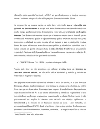 educación, es la seguridad nacional y el TLC, así que olvidémonos, ni siquiera promesas
vamos a tener este año para la educación por parte de nuestros amados lideres.


La construcción de nuestra nación se debe hacer ofreciendo mayor educación con
igualdad de oportunidades. Y es que Los países desarrollados descubrieron desde hace
mucho tiempo que la mejor forma de mantenerse como tales, es la inversión en el capital
humano. Que desesperante es darse cuenta que el atraso de nuestro país es abismal, que no
sabemos con profundidad que es el capital humano y que su inversión produce éxito, pero
conocemos a cabalidad es como explotar al ser humano y que su dedicación produce
dinero. En estos adelantados países los sectores público y privado han coincidido con el
Banco Mundial en que la educación tiene la más alta tasa de retorno en el desarrollo
económico6. Será muy difícil para el gobierno Nacional tomar en cuenta esta resolución del
banco mundial, más educación igual a más desarrollo.


       COBERTURA vs. CALIDAD… combate sin tregua visible


Nuestro país tiene un reto gigantesco por delante: invertir, tanto en términos de
cobertura como de calidad, en educación básica, secundaria y superior y también en
formación de magíster y doctores.


Este pequeño inconveniente del cual se hablaba al inicio del escrito, es el que tiene con
dolores de cabeza a muchos interesados en el tema de la educación; la cobertura, eje central
de un país que no desea privar de ese derecho a ninguno de sus habitantes, la garantía que
según la constitución del 91 es de talante fundamental y además de su gratuidad, se esta
convirtiendo en una formula inversamente proporcional a la calidad. Si observamos, el afán
gubernamental por ampliar la cobertura esta haciendo que decaiga rápidamente la
particularidad y la eficacia en los hacinados salones de clase.        Caso particular, las
universidades públicas (USCO) donde el gobierno exige un tope mínimo de alumnos pero
permanece con el mismo número de salones y maestros. Al respecto se refiere el director

6
    Banco Mundial – Notas sobre la Educación.
 