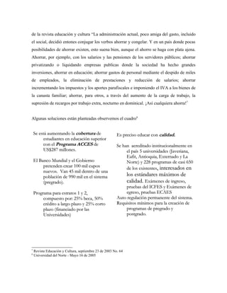 de la revista educación y cultura “La administración actual, poco amiga del gasto, incluido
el social, decidió entones conjugar los verbos ahorrar y congelar. Y en un país donde pocas
posibilidades de ahorrar existen, esto suena bien, aunque el ahorro se haga con plata ajena.
Ahorrar, por ejemplo, con los salarios y las pensiones de los servidores públicos; ahorrar
privatizando o liquidando empresas publicas donde la sociedad ha hecho grandes
inversiones, ahorrar en educación; ahorrar gastos de personal mediante el despido de miles
de empleados, la eliminación de prestaciones y reducción de salarios; ahorrar
incrementando los impuestos y los aportes parafiscales e imponiendo el IVA a los bienes de
la canasta familiar; ahorrar, para otros, a través del aumento de la carga de trabajo, la
supresión de recargos por trabajo extra, nocturno en dominical. ¡Así cualquiera ahorra!7


Algunas soluciones están planteadas observemos el cuadro8


    Se está aumentando la cobertura de                   Es preciso educar con calidad.
          estudiantes en educación superior
          con el Programa ACCES de                       Se han acreditado institucionalmente en
          US$287 millones.                                    el país 5 universidades (Javeriana,
                                                              Eafit, Antioquia, Externado y La
    El Banco Mundial y el Gobierno                            Norte) y 228 programas de casi 650
         pretenden crear 100 mil cupos                        de los existentes, interesados en
         nuevos. Van 45 mil dentro de una
         población de 990 mil en el sistema                     los estándares máximos de
         (pregrado).                                            calidad. Exámenes de ingreso,
                                                             pruebas del ICFES y Exámenes de
    Programa para estratos 1 y 2,                            egreso, pruebas ECAES
         compuesto por: 25% beca, 50%                    Auto regulación permanente del sistema.
         crédito a largo plazo y 25% corto               Requisitos mínimos para la creación de
         plazo (financiado por las                           programas de pregrado y
         Universidades)                                      postgrado.




7
    Revista Educación y Cultura, septiembre 23 de 2003 No. 64
8
    Universidad del Norte - Mayo 16 de 2005
 