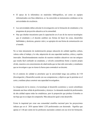 •   El apoyo de la informática en materiales bibliográficos, así como en equipos
    informatizados con fines didácticos, se ha convertido en instrumentos cotidianos en las
    universidades de excelencia.


•   Las universidades deben articular la investigación con la formación de estudiantes y los
    programas de proyección educativa en la comunidad.
•   Hay que diseñar mecanismos para la capacitación en el uso de las nuevas tecnologías:
    que el estudiante y el docente cambien sus formas de hacer las cosas, desarrollen
    habilidades y destrezas, generen valor y se apropien de una forma de comunicación con
    el mundo.


No se trata únicamente de modernización porque educación de calidad significa cultura,
valores sobre el trabajo y la vida, adquisición de una capacidad analítica, crítica y espíritu
innovador. Desafortunadamente muchos de nuestros modelos educativos son tan antiguos
que resulta fácil confundir un estudiante, y volverlo costumbrista frente a nuestro propio
olvido, maestros con conocimientos de edad media que no han sido renovados y estudiantes
que no investigan o que no tienen la fuerza para contradecir un docente.


En el contexto de calidad es prioritario que la universidad tenga una política de I+D
(Investigación y Desarrollo) acorde con sus competencias y objetivos que le permitan en el
corto y mediano plazo construir una capacidad investigadora.


La integración de la ciencia y la tecnología al desarrollo económico y social colombiano
demanda una base sólida de profesionales y técnicos. La demanda mundial de profesionales
de alta calidad supera todas las estadísticas, pero la proporción que produce Colombia es
tan baja que no es digno de compararla. Más educación igual a más desarrollo.


Existe la inquietud por crear una comunidad científica nacional pero las proyecciones
indican que en el 2016 apenas habrá 1.253 profesionales con doctorado. Significa que
apenas el 1.66 por ciento de los profesores nacionales contará con ese nivel de formación.
 
