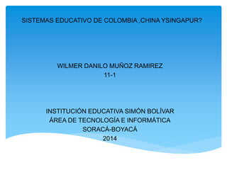 SISTEMAS EDUCATIVO DE COLOMBIA ,CHINA YSINGAPUR?
WILMER DANILO MUÑOZ RAMIREZ
11-1
INSTITUCIÓN EDUCATIVA SIMÓN BOLÍVAR
ÁREA DE TECNOLOGÍA E INFORMÁTICA
SORACÁ-BOYACÁ
2014
 