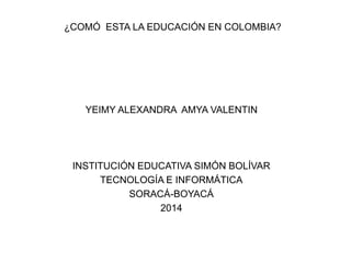 ¿COMÓ ESTA LA EDUCACIÓN EN COLOMBIA? 
YEIMY ALEXANDRA AMYA VALENTIN 
INSTITUCIÓN EDUCATIVA SIMÓN BOLÍVAR 
TECNOLOGÍA E INFORMÁTICA 
SORACÁ-BOYACÁ 
2014 
 