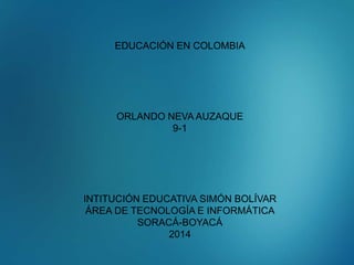 EDUCACIÓN EN COLOMBIA 
ORLANDO NEVA AUZAQUE 
9-1 
INTITUCIÓN EDUCATIVA SIMÓN BOLÍVAR 
ÁREA DE TECNOLOGÍA E INFORMÁTICA 
SORACÁ-BOYACÁ 
2014 
 