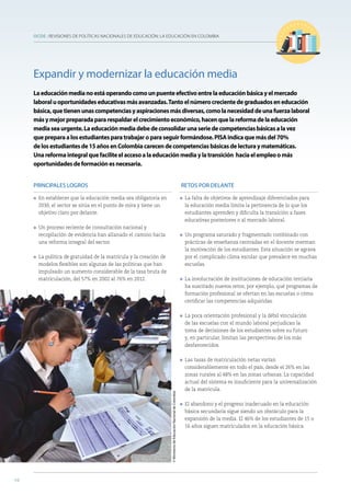 OCDE : REVISIONES DE POLÍTICAS NACIONALES DE EDUCACIÓN: LA EDUCACIÓN EN COLOMBIA
10
PRINCIPALES LOGROS
l En establecer que la educación media sea obligatoria en
2030, el sector se sitúa en el punto de mira y tiene un
objetivo claro por delante.
l Un proceso reciente de consultación nacional y
recopilación de evidencia han allanado el camino hacia
una reforma integral del sector.
l La política de gratuidad de la matrícula y la creación de
modelos flexibles son algunas de las políticas que han
impulsado un aumento considerable de la tasa bruta de
matriculación, del 57% en 2002 al 76% en 2012.
RETOS POR DELANTE
l La falta de objetivos de aprendizaje diferenciados para
la educación media limita la pertinencia de lo que los
estudiantes aprenden y dificulta la transición a fases
educativas posteriores o al mercado laboral.
l Un programa saturado y fragmentado combinado con
prácticas de enseñanza centradas en el docente merman
la motivación de los estudiantes. Esta situación se agrava
por el complicado clima escolar que prevalece en muchas
escuelas.
l La involucración de instituciones de educación terciaria
ha suscitado nuevos retos; por ejemplo, qué programas de
formación profesional se ofertan en las escuelas o cómo
certificar las competencias adquiridas.
l La poca orientación profesional y la débil vinculación
de las escuelas con el mundo laboral perjudican la
toma de decisiones de los estudiantes sobre su futuro
y, en particular, limitan las perspectivas de los más
desfavorecidos.
l Las tasas de matriculación netas varían
considerablemente en todo el país, desde el 26% en las
zonas rurales al 48% en las zonas urbanas. La capacidad
actual del sistema es insuficiente para la universalización
de la matrícula.
l El abandono y el progreso inadecuado en la educación
básica secundaria sigue siendo un obstáculo para la
expansión de la media. El 46% de los estudiantes de 15 o
16 años siguen matriculados en la educación básica.
Expandir y modernizar la educación media
Laeducaciónmedianoestáoperandocomounpuenteefectivoentrelaeducaciónbásicayelmercado
laboraluoportunidadeseducativasmásavanzadas.Tantoelnúmerocrecientedegraduadoseneducación
básica,quetienenunascompetenciasyaspiracionesmásdiversas,comolanecesidaddeunafuerzalaboral
másymejorpreparadapararespaldarelcrecimientoeconómico,hacenquelareformadelaeducación
mediaseaurgente.Laeducaciónmediadebedeconsolidarunaseriedecompetenciasbásicasalavez
quepreparaalosestudiantesparatrabajaroparaseguirformándose.PISAindicaquemásdel70%
delosestudiantesde15añosenColombiacarecendecompetenciasbásicasdelecturaymatemáticas.
Unareformaintegralquefaciliteelaccesoalaeducaciónmediaylatransición haciaelempleoomás
oportunidadesdeformaciónesnecesaria.
10
©MinisteriodeEducaciónNacionaldeColombia
 