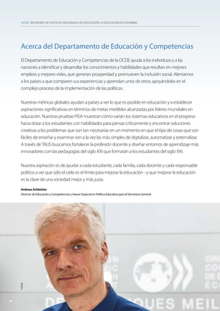 OCDE : REVISIONES DE POLÍTICAS NACIONALES DE EDUCACIÓN: LA EDUCACIÓN EN COLOMBIA
Acerca del Departamento de Educación y Competencias
El Departamento de Educación y Competencias de la OCDE ayuda a los individuos y a las
naciones a identificar y desarrollar los conocimientos y habilidades que resultan en mejores
empleos y mejores vides, que generan prosperidad y promueven la inclusión social. Alentamos
a los países a que comparen sus experiencias y aprendan unos de otros, apoyándoles en el
complejo proceso de la implementación de las políticas.
Nuestras métricas globales ayudan a países a ver lo que es posible en educación y a establecer
aspiraciones significativas en términos de metas medibles alcanzadas por líderes mundiales en
educación. Nuestras pruebas PISA muestran cómo varían los sistemas educativos en el progreso
hacia dotar a los estudiantes con habilidades para pensar críticamente y encontrar soluciones
creativas a los problemas que son tan necesarias en un momento en que el tipo de cosas que son
fáciles de enseñar y examinar son a la vez las más simples de digitalizar, automatizar y externalizar.
A través deTALIS buscamos fortalecer la profesión docente y diseñar entornos de aprendizaje más
innovadores con las pedagogías del siglo XXI que formarán a los estudiantes del siglo XXI.
Nuestra aspiración es de ayudar a cada estudiante, cada familia, cada docente y cada responsable
político a ver que sólo el cielo es el límite para mejorar la educación - y que mejorar la educación
es la clave de una sociedad mejor y más justa.
Andreas Schleicher
Director de Educación y Competencias y Asesor Especial en Política Educativa para el Secretario General
1414
©OCDE
 