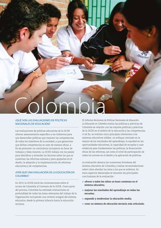 ¿QUÉ SON LAS EVALUACIONES DE POLÍTICAS
NACIONALES DE EDUCACIÓN?
Las evaluaciones de políticas educativas de la OCDE
ofrecen asesoramiento específico a los Gobiernos para
que desarrollen políticas que mejoren las competencias
de todos los miembros de la sociedad, y que garanticen
que dichas competencias se usen de manera eficaz, a
fin de promover un crecimiento incluyente en favor de
trabajos y vidas mejores. La OCDE trabaja con los países
para identificar y entender los factores sobre los que se
sustentan las reformas exitosas y para apoyarlos en el
diseño, la adopción y la implementación de reformas
educativas y de competencias.
¿POR QUÉ UNA EVALUACIÓN DE LA EDUCACIÓN EN
COLOMBIA?
En 2013, la OCDE inició las conversaciones sobre el
acceso de Colombia al Convenio de la OCDE. Como parte
del proceso, Colombia ha realizado evaluaciones en
profundidad de todas las áreas relevantes del trabajo de la
Organización incluyendo una revisión integral del sistema
educativo, desde la primera infancia hasta la educación
terciaria.
El informe Revisiones de Políticas Nacionales de Educación:
La Educación en Colombia evalúa las políticas y prácticas de
Colombia en relación con las mejores políticas y prácticas
de la OCDE en el ámbito de la educación y las competencias.
A tal fin, se evalúan cinco principios inherentes a los
sistemas educativos sólidos: un enfoque centrado en la
mejora de los resultados del aprendizaje, la equidad en las
oportunidades educativas, la capacidad de recopilar y usar
evidencia para fundamentar las políticas, la financiación
eficaz de las reformas, así como el nivel de participación de
todos los actores en el diseño y la aplicación de políticas.
La evaluación destaca las numerosas fortalezas del
sistema educativo de Colombia y realiza recomendaciones
sobre cómo abordar los retos a los que se enfrenta. En
estos aspectos destacados se resumen las principales
conclusiones de la evaluación:
l ofrecer a todos los niños un buen comienzo en el
sistema educativo;
l mejorar los resultados del aprendizaje en todas las
escuelas;
l expandir y modernizar la educación media;
l crear un sistema de educación terciaria más articulado.
Colombia
 