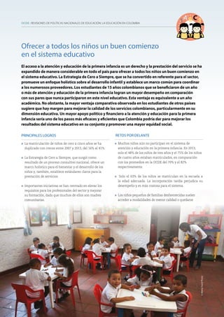 OCDE : REVISIONES DE POLÍTICAS NACIONALES DE EDUCACIÓN: LA EDUCACIÓN EN COLOMBIA
6
PRINCIPALES LOGROS
l	 La matriculación de niños de cero a cinco años se ha
duplicado con creces entre 2007 y 2013, del 16% al 41%.
l	 La Estrategia de Cero a Siempre, que surgió como
resultado de un proceso consultivo nacional, ofrece un
marco holístico para el bienestar y el desarrollo de los
niños y, también, establece estándares claros para la
prestación de servicios.
l 	Importantes iniciativas se han centrado en elevar los
requisitos para los profesionales del sector y mejorar
su formación, dado que muchos de ellos son madres
comunitarias.
RETOS POR DELANTE
l Muchos niños aún no participan en el sistema de
atención y educación en la primera infancia. En 2013,
solo el 48% de los niños de tres años y el 75% de los niños
de cuatro años estaban matriculados, en comparación
con los promedios en la OCDE del 70% y el 82%
respectivamente.
l Solo el 63% de los niños se matriculan en la escuela a
la edad adecuada. La incorporación tardía perjudica su
desempeño y es más costosa para el sistema.
l Los niños pequeños de familias desfavorecidas suelen
acceder a modalidades de menor calidad o quedarse
Ofrecer a todos los niños un buen comienzo
en el sistema educativo
El acceso a la atención y educación de la primera infancia es un derecho y la prestación del servicio se ha
expandido de manera considerable en todo el país para ofrecer a todos los niños un buen comienzo en
el sistema educativo. La Estrategia de Cero a Siempre, que se ha convertido en referente para el sector,
promueve un enfoque holístico sobre el desarrollo infantil y establece un marco común para coordinar
a los numerosos proveedores. Los estudiantes de 15 años colombianos que se beneficiaron de un año
o más de atención y educación de la primera infancia logran un mayor desempeño en comparación
con sus pares que nunca participaron en este nivel educativo. Esta ventaja es equivalente a un año
académico. No obstante, la mayor ventaja comparativa observada en los estudiantes de otros países
sugiere que hay margen para mejorar la calidad de los servicios colombianos, particularmente en su
dimensión educativa. Un mayor apoyo político y financiero a la atención y educación para la primera
infancia sería uno de los pasos más eficaces y eficientes que Colombia podría dar para mejorar los
resultados del sistema educativo en su conjunto y promover una mayor equidad social.
6
©AlamyStockPhoto
 