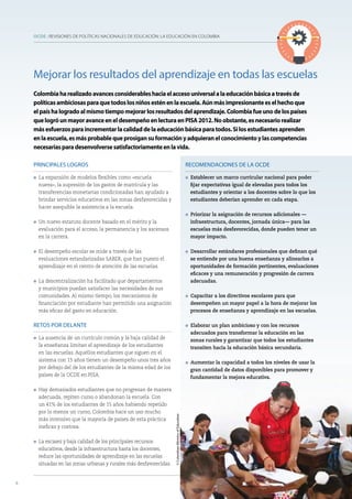 OCDE : REVISIONES DE POLÍTICAS NACIONALES DE EDUCACIÓN: LA EDUCACIÓN EN COLOMBIA
8
PRINCIPALES LOGROS
l La expansión de modelos flexibles como «escuela
nueva», la supresión de los gastos de matrícula y las
transferencias monetarias condicionadas han ayudado a
brindar servicios educativos en las zonas desfavorecidas y
hacer asequible la asistencia a la escuela.
l Un nuevo estatuto docente basado en el mérito y la
evaluación para el acceso, la permanencia y los ascensos
en la carrera.
l El desempeño escolar se mide a través de las
evaluaciones estandarizadas SABER, que han puesto el
aprendizaje en el centro de atención de las escuelas.
l La descentralización ha facilitado que departamentos
y municipios puedan satisfacer las necesidades de sus
comunidades. Al mismo tiempo, los mecanismos de
financiación por estudiante han permitido una asignación
más eficaz del gasto en educación.
RETOS POR DELANTE
l La ausencia de un currículo común y la baja calidad de
la enseñanza limitan el aprendizaje de los estudiantes
en las escuelas. Aquellos estudiantes que siguen en el
sistema con 15 años tienen un desempeño unos tres años
por debajo del de los estudiantes de la misma edad de los
países de la OCDE en PISA.
l Hay demasiados estudiantes que no progresan de manera
adecuada, repiten curso o abandonan la escuela. Con
un 41% de los estudiantes de 15 años habiendo repetido
por lo menos un curso, Colombia hace un uso mucho
más intensivo que la mayoría de países de esta práctica
ineficaz y costosa.
l La escasez y baja calidad de los principales recursos
educativos, desde la infraestructura hasta los docentes,
reduce las oportunidades de aprendizaje en las escuelas
situadas en las zonas urbanas y rurales más desfavorecidas.
RECOMENDACIONES DE LA OCDE
l Establecer un marco curricular nacional para poder
fijar expectativas igual de elevadas para todos los
estudiantes y orientar a los docentes sobre lo que los
estudiantes deberían aprender en cada etapa.
l Priorizar la asignación de recursos adicionales —
infraestructura, docentes, jornada única— para las
escuelas más desfavorecidas, donde pueden tener un
mayor impacto.
l Desarrollar estándares profesionales que definan qué
se entiende por una buena enseñanza y alinearlos a
oportunidades de formación pertinentes, evaluaciones
eficaces y una remuneración y progresión de carrera
adecuadas.
l Capacitar a los directivos escolares para que
desempeñen un mayor papel a la hora de mejorar los
procesos de enseñanza y aprendizaje en las escuelas.
l Elaborar un plan ambicioso y con los recursos
adecuados para transformar la educación en las
zonas rurales y garantizar que todos los estudiantes
transiten hacia la educación básica secundaria.
l Aumentar la capacidad a todos los niveles de usar la
gran cantidad de datos disponibles para promover y
fundamentar la mejora educativa.
Mejorar los resultados del aprendizaje en todas las escuelas
Colombiaharealizadoavancesconsiderableshaciaelaccesouniversalalaeducaciónbásicaatravésde
políticasambiciosasparaquetodoslosniñosesténenlaescuela.Aúnmásimpresionanteeselhechoque
elpaíshalogradoalmismotiempomejorarlosresultadosdelaprendizaje.Colombiafueunodelospaíses
quelogróunmayoravanceeneldesempeñoenlecturaenPISA2012.Noobstante,esnecesariorealizar
másesfuerzosparaincrementarlacalidaddelaeducaciónbásicaparatodos.Silosestudiantesaprenden
enlaescuela,esmásprobablequeprosigansuformaciónyadquieranelconocimientoylascompetencias
necesariasparadesenvolversesatisfactoriamenteenlavida.
8
©ColombianMinistryofEducation
 
