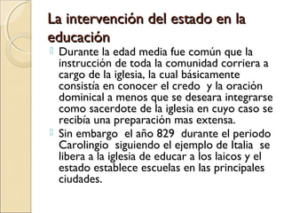 La intervención del estado en laLa intervención del estado en la
educacióneducación
 Durante la edad media fue común que la
instrucción de toda la comunidad corriera a
cargo de la iglesia, la cual básicamente
consistía en conocer el credo y la oración
dominical a menos que se deseara integrarse
como sacerdote de la iglesia en cuyo caso se
recibía una preparación mas extensa.
 Sin embargo el año 829 durante el periodo
Carolingio siguiendo el ejemplo de Italia se
libera a la iglesia de educar a los laicos y el
estado establece escuelas en las principales
ciudades.
 