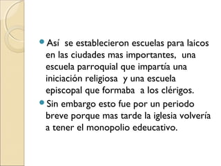 Así se establecieron escuelas para laicos
en las ciudades mas importantes, una
escuela parroquial que impartía una
iniciación religiosa y una escuela
episcopal que formaba a los clérigos.
Sin embargo esto fue por un periodo
breve porque mas tarde la iglesia volvería
a tener el monopolio edeucativo.
 