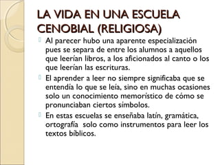 LA VIDA EN UNA ESCUELALA VIDA EN UNA ESCUELA
CENOBIAL (RELIGIOSA)CENOBIAL (RELIGIOSA)
 Al parecer hubo una aparente especialización
pues se separa de entre los alumnos a aquellos
que leerían libros, a los aficionados al canto o los
que leerían las escrituras.
 El aprender a leer no siempre significaba que se
entendía lo que se leía, sino en muchas ocasiones
solo un conocimiento memorístico de cómo se
pronunciaban ciertos símbolos.
 En estas escuelas se enseñaba latín, gramática,
ortografía solo como instrumentos para leer los
textos bíblicos.
 