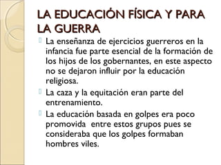 LA EDUCACIÓN FÍSICA Y PARALA EDUCACIÓN FÍSICA Y PARA
LA GUERRALA GUERRA
 La enseñanza de ejercicios guerreros en la
infancia fue parte esencial de la formación de
los hijos de los gobernantes, en este aspecto
no se dejaron influir por la educación
religiosa.
 La caza y la equitación eran parte del
entrenamiento.
 La educación basada en golpes era poco
promovida entre estos grupos pues se
consideraba que los golpes formaban
hombres viles.
 