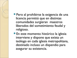 Pero al prohibirse la exigencia de una
licencia permitió que en distintas
comunidades surgieran maestros
liberados del sometimiento feudal y
religioso.
En este momento histórico la iglesia
interviene y dispone que exista un
teólogo en cada iglesia metropolitana,
destinado incluso un dispendio para
asegurar su existencia.
 