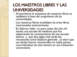 LOS MAESTROS LIBRES Y LASLOS MAESTROS LIBRES Y LAS
UNIVERSIDADESUNIVERSIDADES
 Al permitirse la existencia de maestros libres se
establece la base del surgimiento de las
universidades.
 Los maestros libres enseñaban las artes libres
mencionadas anteriormente
 En Salerno, Italia un poco antes del año mil
existía una escuela de medicina que fue
adquiriendo las características de una escuela
teórica y que dos siglos mas tarde fue
reconocida como Studium generale , es decir que
sus títulos fueron reconocidos en todas partes,
convirtiéndose de esta manera en una institución
universitaria
 