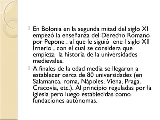  En Bolonia en la segunda mitad del siglo XI
empezó la enseñanza del Derecho Romano
por Pepone , al que le siguió ene l siglo XII
Irnerio , con el cual se considera que
empieza la historia de la universidades
medievales.
 A finales de la edad media se llegaron a
establecer cerca de 80 universidades (en
Salamanca, roma, Nápoles, Viena, Praga,
Cracovia, etc.). Al principio reguladas por la
iglesia pero luego establecidas como
fundaciones autónomas.
 