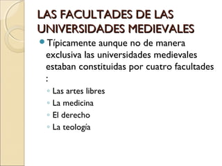 LAS FACULTADES DE LASLAS FACULTADES DE LAS
UNIVERSIDADES MEDIEVALESUNIVERSIDADES MEDIEVALES
Típicamente aunque no de manera
exclusiva las universidades medievales
estaban constituidas por cuatro facultades
:
◦ Las artes libres
◦ La medicina
◦ El derecho
◦ La teología
 