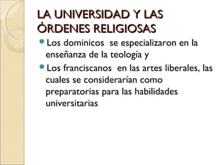 LA UNIVERSIDAD Y LASLA UNIVERSIDAD Y LAS
ÓRDENES RELIGIOSASÓRDENES RELIGIOSAS
Los dominicos se especializaron en la
enseñanza de la teología y
Los franciscanos en las artes liberales, las
cuales se considerarían como
preparatorias para las habilidades
universitarias
 