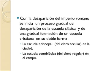 Con la desaparición del imperio romano
se inicia un proceso gradual de
desaparición de la escuela clásica y de
una gradual formación de un escuela
cristiana en su doble forma
◦ La escuela episcopal (del clero secular) en la
ciudad.
◦ La escuela cenobiótica (del clero regular) en
el campo.
 