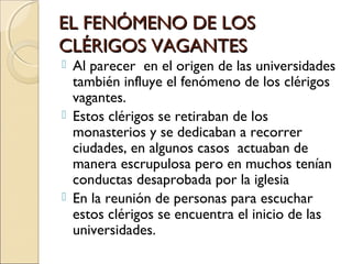 EL FENÓMENO DE LOSEL FENÓMENO DE LOS
CLÉRIGOS VAGANTESCLÉRIGOS VAGANTES
 Al parecer en el origen de las universidades
también influye el fenómeno de los clérigos
vagantes.
 Estos clérigos se retiraban de los
monasterios y se dedicaban a recorrer
ciudades, en algunos casos actuaban de
manera escrupulosa pero en muchos tenían
conductas desaprobada por la iglesia
 En la reunión de personas para escuchar
estos clérigos se encuentra el inicio de las
universidades.
 