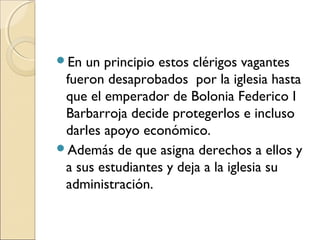 En un principio estos clérigos vagantes
fueron desaprobados por la iglesia hasta
que el emperador de Bolonia Federico I
Barbarroja decide protegerlos e incluso
darles apoyo económico.
Además de que asigna derechos a ellos y
a sus estudiantes y deja a la iglesia su
administración.
 