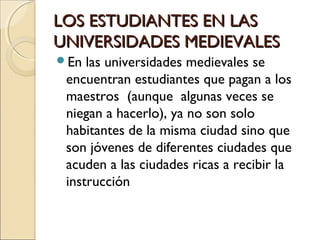 LOS ESTUDIANTES EN LASLOS ESTUDIANTES EN LAS
UNIVERSIDADES MEDIEVALESUNIVERSIDADES MEDIEVALES
En las universidades medievales se
encuentran estudiantes que pagan a los
maestros (aunque algunas veces se
niegan a hacerlo), ya no son solo
habitantes de la misma ciudad sino que
son jóvenes de diferentes ciudades que
acuden a las ciudades ricas a recibir la
instrucción
 