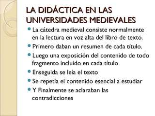 LA DIDÁCTICA EN LASLA DIDÁCTICA EN LAS
UNIVERSIDADES MEDIEVALESUNIVERSIDADES MEDIEVALES
La cátedra medieval consiste normalmente
en la lectura en voz alta del libro de texto.
Primero daban un resumen de cada título.
Luego una exposición del contenido de todo
fragmento incluido en cada título
Enseguida se leía el texto
Se repetía el contenido esencial a estudiar
Y Finalmente se aclaraban las
contradicciones
 